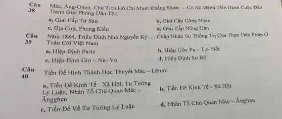 Câu
Mác, Ăng-Ghen, Chủ Tịch Hồ Chí Minh Khẳng Định: __ Có Sứ Mệnh Tiến Hành Cuộc Đấu
38
Tranh Giải Phóng Dân Tộc.
a, Giai Cấp Tư Sản
b, Giai Cấp Công Nhân
c, Địa Chủ, Phong Kiến
d, Giai Cấp Nông Dân
Câu
39
Nǎm 1884, Triều Đình Nhà Nguyễn Ký __ Chấp Nhận Sự Thống Trị Của Thực Dân Pháp Ở
Toàn Cõi Việt Nam
a, Hiệp Định Paris
b, Hiệp Ước Pa - Tơ- Nốt
c, Hiệp Định Giơ - Ne- Vo
d, Hiệp Định Sơ Bộ
Câu
40
Tiền Đề Hình Thành Học Thuyết Mác -Lênin:
a, Tiền Đề Kinh Tế - Xã Hội, Tư Tưởng
Lý Luận, Nhân Tố Chủ Quan Mác -
Angghen
b, Tiền Đề Kinh Tế - Xã Hội
c. Tiền Đề Về Tư Tưởng Lý Luận
d. Nhân Tố Chủ Quan Mác - Ánghen