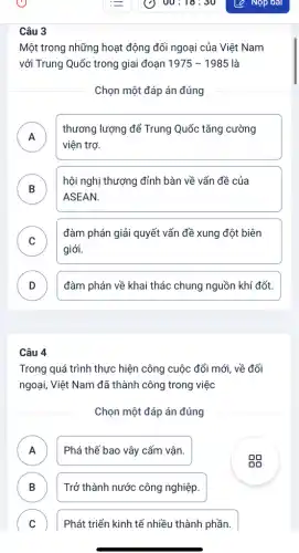 Câu
Một trong những hoạt động đối ngoại của Việt Nam
với Trung Quốc trong giai đoạn 1975-1985 là
Chọn một đáp án đúng
A .
thương lượng để Trung Quốc tǎng cường
viện trợ.
B )
hội nghị thượng đỉnh bàn về vấn đề của
ASEAN.
C
giới.
đàm phán giải quyết vấn đề xung đột biên
v
D ) đàm phán về khai thác chung nguồn khí đốt.
Câu 4
Trong quá trình thực hiện công cuộc đổi mới, về đối
ngoại, Việt Nam đã thành công trong việc
Chọn một đáp án đúng
A ) Phá thế bao vây cấm vân.
B D
Trở thành nước công nghiệp.
C v
Phát triển kinh tế nhiều thành phần.