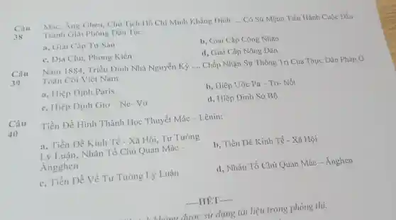 Câu	Ăng-Ghen, Chủ Tịch Hồ Chí Minh Khẳng Dinh:
__ Có Sứ Mệnh Tiến Hành Cuộc Đấu 38 Tranh Giài Phóng Dân Tộc.
a, Giai Cấp Tu Sản
c, Địa Chủ,Phong Kiến
b, Giai Cấp Công Nhân
d, Giai Cấp Nông Dân
Câu
39
Nǎm 1884 , Triều Đình Nhà Nguyễn Ký __ Chấp Nhận Sự Thống Trị Của Thực Dân Pháp Ở
Toàn Cõi Việt Nam
a, Hiệp Định Paris
b, Hiệp Ước Pa - Tơ- Nốt
c, Hiệp Định Gio-Ne-Vo
d, Hiệp Định So Bộ
Câu
40
Tiền Đề Hình Thành Học Thuyết Mác -Lênin:
a, Tiền Đề Kinh Tế - Xã Hội, Tư Tưởng
Lý Luân , Nhân Tố Chủ Quan Mác -
Angghen
b, Tiền Đề Kinh . Tế - Xã Hội
c, Tiền Đề Về Tư Tường Lý Luận
d, Nhân Tố Chủ Quan Mác - Ănghen
-HÉT __