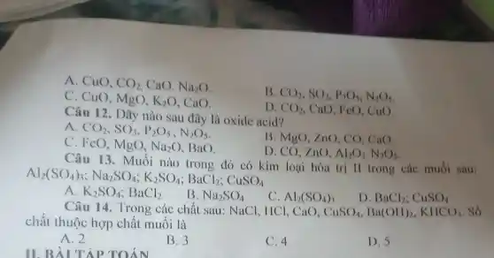 A. CuO, CO_(2) CaO. Na_(2)O
B CO_(2),SO_(2),P_(2)O_(5),N_(2)O_(5)
C. CuO, MgO, K_(2)O CaO.
D. CO_(2) CaO, FeO, CuO.
Câu 12. Dãy nào sau đây là oxide acid?
A CO_(2),SO_(3),P_(2)O_(5),N_(2)O_(5)
B. MgO, ZnO, CO.CaO.
C. FcO, MgO, Na_(2)O BaO.
D. CO, ZnO, Al_(2)O_(3),N_(2)O_(5)
Câu 13. Muối nào trong đó có kim loại hóa trị II trong các muối sau:
Al_(2)(SO_(4))_(3);Na_(2)SO_(4);K_(2)SO_(4);BaCl_(2);CuSO_(4)
A. K_(2)SO_(4);BaCl_(2)
B. Na_(2)SO_(4)
C. Al_(2)(SO_(4))_(3)
D BaCl_(2);CuSO_(4)
Câu 14. Trong các chất sau: NaCl, IICI, CaO. CuSO_(4),Ba(OH)_(2),KHCO_(3) . Số
chất thuộc hợp chất muối là
A. 2
B.3
D. 5
C. 4
II. BÀI TẬP TOÁN