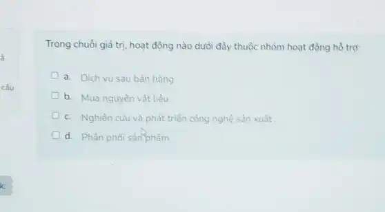 ả
câu
Trong chuỗi giá trị hoạt động nào duổi đây thuộc nhóm hoạt động hồ trợ:
a. Dich vụ sau bán hàng
b. Mua nguyên vật liệu
c. Nghiên cứu và phát triển công nghệ sản xuất
d. Phân phối sản phẩm