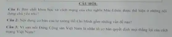 CXU HOI:
Câu 1: Ban chất khoa học và cách mạng của chủ nghĩa Mác-Lênin được thể hiện ở những nội
dung chủ yếu nào?
Câu 2: Nội dung cơ bàn cùa tư tương Hồ Chí Minh gồm những vấn đề nào?
Câu 3: Vi sao nói Đàng Cộng sản Việt Nam là nhân tố cơ bản quyết định mọi thắng lợi của cách
mạng Việt Nam?