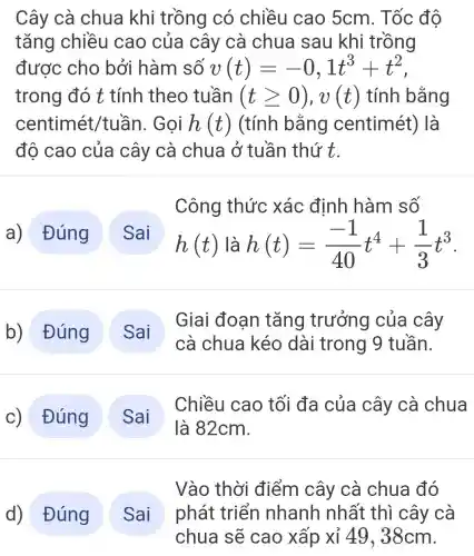 Cây cà chua khi trồng có chiều cao 5cm. Tốc độ
tǎng chiều cao của cây cà chua sau khi trồng
được cho bởi hàm số v(t)=-0,1t^3+t^2
trong đó t tính theo tuần (tgeqslant 0),v(t) tính bằng
centimét/tuần . Gọi h(t) (tính bằng centimét)là
đô cao của cây cà chua ở tuần thứ t.
a) Đúng
Công thức xác định hàm số
h(t) là h(t)=(-1)/(40)t^4+(1)/(3)t^3
b) Đúng
Giai đoan tǎng trưởng của cây
cà chua kéo dài trong 9 tuần.
c) Đúng
Chiều cao tối đa của cây cà chua
d) Đúng
Vào thời điểm cây cà chua đó
phát triển nhanh nhất thì cây cà