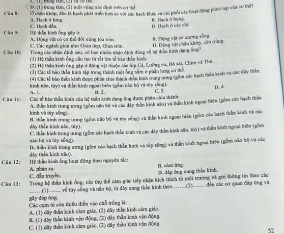 D. (1) trung tâm, (2) một vùng xác định trên cơ thể.
Câu 8:
Ở chân khớp, đâu là hạch phát triển hơn so với các hạch khác và chỉ phối các hoạt động phức tạp của cơ the?
A. Hạch ở lưng.
B. Hạch ở bụng.
C. Hạch đầu.
D. Hạch ở các chi
C.(1) trung tâm, (2) cả cơ thể.
Câu 9:
Hệ thần kinh ống gặp ở:
B. Động vật có xương sống.
A. Động vật có cơ thể đối xứng tỏa tròn.
D. Động vật chân khớp, côn trúng.
C. Các ngành giun như Giun dẹp, Giun tròn.
Câu 10:
Trong các nhận định sau, có bao nhiêu nhận định đúng về hệ thần kinh dạng ống?
(1) Hệ thần kinh ống cấu tạo từ rất lớn tế bào thần kinh.
(2) Hệ thần kinh ống gặp ở động vật thuộc các lớp Cá,Lưỡng cư, Bỏ sát,Chim và Thú.
(3) Các tế bào thần kinh tập trung thành một ống nằm ở phần lưng cơ thể.
(4) Các tế bào thần kinh được phân chia thành thần kinh trung ương (gồm các hạch thần kinh và các dây thần
kinh não, tủy) và thần kinh ngoại biên (gồm não bộ và tủy sống).
A. 1.
B. 2.
C. 3.
D. 4.
Câu 11:
Các tế bào thần kinh của hệ thần kinh dạng ống được phân chía thành:
A. thần kinh trung ương (gồm não bộ và các dây thần kinh não) và thần kính ngoại biên (gồm các hạch thần
kinh và tủy sống).
B. thần kinh trung ương (gồm não bộ và tủy sống) và thần kinh ngoại biên (gồm các hạch thần kính và các
dây thân kinh não tủy)
C. thần kinh trung ương (gồm các hạch thần kinh và các dây thần kinh não túy) và thần kinh ngoại biên (gồm
não bộ và tủy sống).
D. thần kinh trung ương (gồm các hạch thần kinh và tủy sống) và thần kinh ngoại biên (gồm não bộ và các
dây thần kinh não).
Câu 12:
Hệ thần kinh ống hoạt động theo nguyên tắc:
B. cảm ứng.
A. phản xạ.
D. đáp ứng xung thần kinh.
C. dẫn truyền.
Câu 13:
Trong hệ thần kinh ống, các thụ thể cảm giác tiếp nhận kích thích từ môi trường và gửi thông tin theo các
__ về tủy sống và não bộ, từ đây xung thần kinh theo
__ __ đến các cơ quan đáp ứng và
gây đáp ứng.
Các cụm từ còn thiếu điền vào chỗ trống là:
A. (1) dây thần kinh cảm giác, (2)dây thần kinh cảm giáC.
B. (1) dây thần kinh vận động, (2)dây thần kinh vận động.
C. (1) dây thần kinh cảm giác, (2)dây thần kinh vận động.