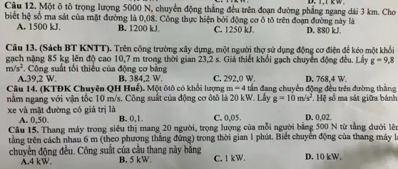 D. 1,1 KW.
Câu 12. Một ô tô trọng lượng 5000 N, chuyển động thẳng đều trên đoạn đường phẳng ngang dài 3 km. Cho
biết hệ số ma sát của mặt đường là 0,08. Công thực hiện bởi động cơ ô tô trên đoạn đường này là
A. 1500 kJ.
B. 1200 kJ.
C. 1250 kJ.
D. 880 kJ.
Câu 13. (Sách BT KNTT). Trên công trường xây dựng, một người thợ sử dụng động cơ điện để kéo một khối
gạch nặng 85 kg lên độ cao 10 ,7 m trong thời gian 23,2 s. Giả thiết khối gạch chuyển động đều. Lấy g=9,8
m/s^2 Công suất tối thiểu của động cơ bằng
A.39,2 W.
B. 384,2 W.
C. 292,0 W.
D. 768,4 W.
Câu 14. (KTĐK Chuyên QH Huế). Một ôtô có khối lượng m=4 tấn đang chuyển động đều trên đường thẳng
nằm ngang với vận tốc 10m/s Công suất của động cơ ôtô là 20 kW. Lấy g=10m/s^2 Hệ số ma sát giữa bánh
xe và mặt đường có giá trị là
A. 0,50 .
B. 0,1 .
C. 0,05 .
D. 0,02 .
Câu 15. Thang máy trong siêu thị mang 20 người, trọng lượng của mỗi người bằng 500 N từ tầng dưới lên
tầng trên cách nhau 6 m (theo phương thẳng đứng) trong thời gian 1 phút. Biết chuyển động của thang máy l
chuyển động đều.. Công suất của câu thang này bằng
A.4 kW.
B. 5 kW.
C. 1 kW.
D. 10 kW.