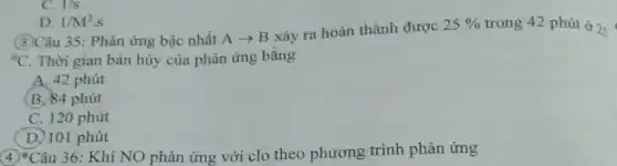 D. 1/M^2.s
(3)Câu 35: Phản ứng bậc nhất
Aarrow B
xảy ra hoàn thành được
25%  trong 42 phút ở 2 25
{}^circ C Thời gian bán hủy của phản ứng bằng
A. 42 phút
(B.) 84 phút
C. 120 phút
(D) 101 phút
C. 1/s
4)*Câu 36: Khí NO phản ứng với clo theo phương trình phản ứng