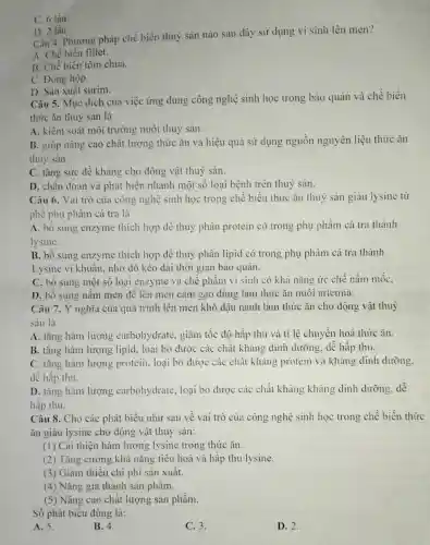 D. 2 lần.
Câu 4. Phương pháp chế biến thuỷ sản nào sau đây sử dụng vi sinh lên men?
A. Chế biển fillet.
B. Chế biến tôm chua.
C. Đóng hộp.
D. Sản xuất surim.
C. 6 lần.
Câu 5. Mục dích của việc ứng dụng công nghệ sinh học trong bảo quản và chế biến
thức ǎn thuỷ sản là
A. kiểm soát môi trường nuôi thuỷ sản.
B. giúp nâng cao chất lượng thức ǎn và hiệu quả sử dụng nguồn nguyên liệu thức ǎn
thuỷ sản.
C. tǎng sức đề kháng cho động vật thuỷ sản.
D. chẩn đoán và phát hiện nhanh một số loại bệnh trên thuỷ sản.
Câu 6. Vai trò của công nghệ sinh học trong chế biến thức ǎn thuỷ sản giàu lysine từ
phể phụ phẩm cá tra là
A. bổ sung enzyme thích hợp để thuỷ phân protein có trong phụ phầm cá tra thành
lysine.
B. bổ sung enzyme thích hợp để thuỷ phân lipid có trong phụ phẩm cá tra thành
Lysine vi khuẩn, nhờ đó kéo dài thời gian bảo quản.
C. bổ sung một số loại enzyme và chế phẩm vi sinh có khả nǎng ức chế nấm mốc,
D. bổ sung nấm men để lên men cám gạo dùng làm thức ǎn nuôi artemia.
Câu 7. Ý nghĩa của quá trình lên men khô đậu nành làm thức ǎn cho động vật thuỷ
sản là
A. tǎng hàm lượng carbohydrate, giảm tốc độ hấp thu và ti lệ chuyển hoá thức ǎn.
B. tǎng hàm lượng lipid, loại bỏ được các chất kháng dinh dưỡng, dễ hấp thu.
C. tǎng hàm lượng protein, loại bỏ được các chất kháng protein và kháng dinh dưỡng.
dễ hấp thu.
D. tǎng hàm lượng carbohydrate, loại bỏ được các chất kháng kháng dinh dưỡng.dễ
hấp thu.
Câu 8. Cho các phát biểu như sau về vai trò của công nghệ sinh học trong chế biến thức
ǎn giàu lysine cho động vật thuỷ sản:
(1) Cải thiện hàm lượng lysine trong thức ǎn.
(2) Tǎng cường khả nǎng tiêu hoá và hấp thu lysine.
(3) Giảm thiểu chi phi sản xuất.
(4) Nǎng giả thành sản phầm.
(5) Nâng cao chất lượng sản phẩm.
Số phát biểu đúng là:
A. 5.
B. 4.
C. 3.
D. 2.