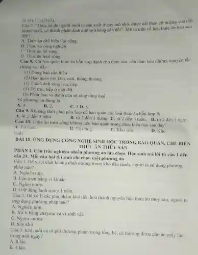 D. (4). (1) (2) (3)
Câu 7. "Thức ǎn do người nuôi tự sản xuất ở quy mô nhỏ, được cắt theo cỡ miệng của đối
tượng nuôi, có thành phần dinh dưỡng không cân dối". Mô tả trên về loại thức ǎn nào sau
đây?
A. Thức ǎn chế biến thủ công.
B. Thức ǎn công nghiệp.
C. Thức ǎn bổ sung.
D. Thức ǎn tươi sông.
Câu 8. Khi bảo quản thức ǎn hỗn hợp dành cho thuỷ sản, cần đảm bảo những nguyên tắc
chung sau dây:
(1) Đóng bao cần thận.
(2) Bào quản nơi khô, mát, thông thoáng.
(3) Tránh ánh sáng trực tiếp.
(4) Đề trực tiếp ở mặt đất.
(5) Phân loại và đánh dấu rõ ràng từng loại.
Số phương án đúng là
A. 4.
B. 2.
C. 3 D. 5.
Câu 9. Khoảng thời gian phù hợp để bảo quản các loại thức ǎn hỗn hợp là
A. từ 2 đến 3 nǎm.
B. từ 2 đến 3 tháng. C. từ 2 dến 3 tuần.D. từ 2 đến 3 ngày
Câu 10. Thức ǎn tươi sống không nên bảo quản trong điều kiện nào sau dây?
A. Tủ lanh.
lạnh.
B. Tủ đông.
C. Kho silo.
D. Kho
BÀI 18. ỨNG DỤNG CÔNG NGHỆ SINH HOC TRONG BAO QUÁN, CHẾ BIÊN
THỨC ÁN THỦY SAN
PHÀN I. Câu trắc nghiệm nhiều phương án lựa chọn Học sinh trả lời từ câu 1 đến
câu 24. Mỗi câu hỏi thí sinh chi chọn một phương án
Câu 1. Đề xử lí chất kháng dinh dưỡng trong khó đậu nành, người ta sử dụng phương
pháp nào?
A. Nghiền mịn.
B. Lên men bằng vi khuẩn.
C. Ngắm nướC.
D. Giữ đông lạnh trong 1 nǎm.
Câu 2. Để xử lí các phụ phẩm khó tiêu hoá thành nguyên liệu thức ǎn thuỷ sân, người ta
ứng dụng phương pháp nào?
A. Nghiên mịn.
B. Xử lí bằng enzyme và vi sinh vật.
C. Ngâm nươca.
D. Sấy khô.
Câu 3. Khi nuôi cá rô phi thương phẩm trong lồng bè cả thường được cho ǎn mây lần
trong một ngày?
A. 8 lần.
B. 4 lần.