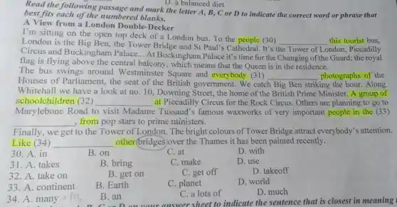 D. a balanced diet
Read the following passage and mark the letter A, B, C or D to indicate the correct word or phrase that
best fits each of th e numbered blanks.
A View from a London Double-Decker
I'm sitting on the open top deck of a London bus.To the people (30)
__ this tourist bus.
London is the Big Ben,the Tower Bridge and St Paul's Cathedral. It's
the Tower of London,Piccadilly
Circus and Buckingham Palace...At Buckinghar n Palace it's time for the Changing of the Guard; the royal
flag is flying above the central balcony.which means that the Queen is in the residence.
The bus swings around Westminster Square and everybody (31)
__ photographs of the
Houses of Parliament, the seat of the British government.We catch Big Ben striking the hour .Along
Whitehall we have a look at no. 10.Downing Street., the home of the British Prime Minister. A group of
schoolchi ldren (32) __ at Piccadilly Circus for the Rock Circus Others are planning to go to
Marylebone Road to visit Madame Tussaud's famous waxworks of very important people in the (33)
__ , from pop stars to prime ministers.
Finally,we get to the Tower of London. The bright colours of Tower Bridge attract everybody's attention.
Like (34) __ other bridges over the Thames it has been painted recently.
30. A. in
B.on
C. at
D. with
31. A. takes
B. bring
C.make
D. use
32. A. take on
B. get on
C. get off
D. takeoff
33. A continent
B. Earth
C. planet
D. world
34. A.many
B.an
D. much
C. a lots of
B. an your answer sheet to indicate the sentence that is closest in meaning