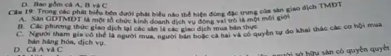 D. Bao gồm cà A, B và C
Câu 19: Trong các phát biểu bên dưới phát biểu nào thể hiện đúng đặc trưng cùa sản giao dịch TMĐT
A. Sàn GDTMDT là một tổ chức kinh doanh dịch vụ đóng vai trò là một môi giới
B. Các phương thức giao dịch tại các sản là các giao dịch mua bán thực
C. Người tham gia có thể là người mua, người bán hoặc cả hai và có quyền tự do khai thác các cơ hội mua
bán hàng hóa, dịch vụ.
D. Cả A và C