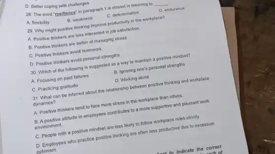 D. Better coping with challenges
28. The word "resilience in paragraph 1 is closest in meaning to __
A. flexibility
B. weakness
C. determination
D endurance
29. Why might positive thinking improve productivity in the workplace?
A. Positive thinkers are less interested in job satisfaction.
B. Positive thinkers are better at managing stress
C Positive thinkers avoid teamwork
D. Positive thinkers avoid personal strengths.
30. Which of the following is suggested as a way to maintain a positive mindset?
A. Focusing on past failures
B. Ignoring one's personal strengths
C. Practicing gratitude
D. Working alone
31. What can be inferred about the relationship between positive thinking and workplace
dynamics?
A. Positive thinkers tend to face more stress in the workplace than others.
B. A positive attitude in employees contributes to a more supportive and pleasant work
environment.
C. People with a positive mindset are less likely to follow workplace rules strictly.
D. Employees who practice positive thinking are often less productive due to excessive
optimism.