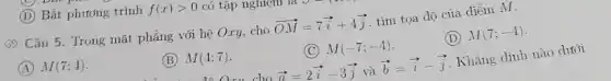 D Bất phương trình f(x)gt 0 có tập nghiệm
(5) Câu 5. Trong mặt phẳng với hệ Oxy,cho overrightarrow (OM)=7overrightarrow (i)+4overrightarrow (j) tìm tọa độ của điểm M.
A M(7;4)
(B) M(4;7)
(C) M(-7;-4)
(D) M(7;-4)
Liu cho overrightarrow (a)=2overrightarrow (i)-3overrightarrow (j) và overrightarrow (b)=overrightarrow (i)-overrightarrow (j) Khẳng định nào dưới