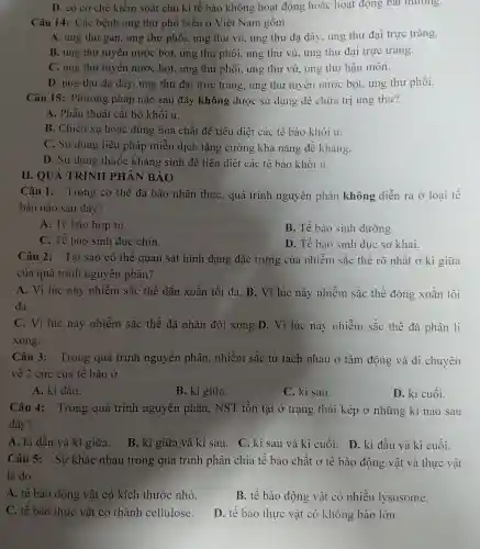 D. có cơ chế kiểm soát chu kì tế bào không hoạt động hoặc hoạt động bát thương.
Câu 14: Các bệnh ung thư phổ biến ở Việt Nam gồm
A. ung thư gan,ung thư phổi,ung thư vú, ung thư dạ dày, ung thư đại trực tràng.
B. ung thu tuyến nước bọt., ung thư phồi.ung thư vú, ung thư đại trực tràng.
C. ung thư tuyến nước bọt., ung thư phổi.ung thư vú, ung thư hậu môn.
D. ung thư dạ dày, ung thu đại trực tràng ung thư tuyến nước bọt, ung thư phồi.
Câu 15:Phương pháp nào sau đây không được sử dụng để chữa trị ung thư?
A. Phẫu thuật cắt bỏ khối u.
B. Chiếu xa hoặc dùng hóa . chất để tiêu diệt các tế bào khối u.
C. Sử dụng liệu pháp miễn dịch tǎng cường khả nǎng đề kháng.
D. Sử dụng thuốc kháng sinh để tiêu diệt các tế bào khối u.
II. QUÁ TRÌNH PHÂN BÀO
Câu 1:Trong cơ thể đa bào nhân thực, quá trình nguyên phân không diễn ra ở loại tế
bào nào sau đây?
A. Tế bào hợp tử.
B. Tế bào sinh dưỡng.
C. Tế bào sinh duc chín.
D. Tế bào sinh dục sơ khai.
Câu 2: Tai sao có thể quan sát hình dạng đặc trưng của nhiễm sắc thể rõ nhất ở kì giữa
của quá trình nguyên phân?
A. Vì lúc này nhiễm sắc thể dãn xoắn tối đa. B. Vì lúc này nhiễm sắc thể đóng xoắn tối
đa.
C. Vì lúc này nhiễm sắc thể đã nhân đôi xong.D. Vì lúc này nhiễm sắc thể đã phân li
xong.
Câu 3:Trong quá trình nguyên phân, nhiễm sắc tử tách nhau ở tâm động và di chuyển
về 2 cực của tê bào ở
A. kì dầu.
B. kì giữa.
C. kì sau.
D. kì cuối.
Câu 4:Trong quá trình nguyên phân, NST tồn tại ở trạng thái kép ở những kì nào sau
đây?
A. kì đầu và kì giữa. B. kì giữa và kì sau. C. kì sau và kì cuối.D. kì đầu và kì cuối.
Câu 5: Sư khác nhau trong quá trình phân chia tế bào chất O' tế bào động vật và thực vật
là do
A. tế bào động vật có kích thước nhỏ.
B. tế bào động vật có nhiều lysosome.
C. tế bào thực vật có thành cellulose.
D. tế bào thực vật có không bào lớn.