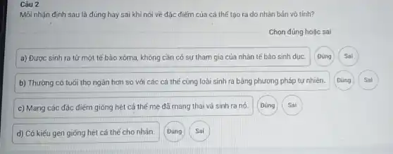 d) Có kiếu gen giống hệt cá thế cho nhân.
Câu 2
Mồi nhận định sau là đúng hay sai khi nói về đặc điểm của cá thế tạo ra do nhân bản vô tính?
Chọn đúng hoặc sai
a) Được sinh ra từ một tế bào xôma, không cần có sự tham gia của nhân tế bào sinh dục.
b) Thường có tuổi thọ ngân hơn so với các cá thế cùng loài sinh ra bằng phương pháp tự nhiên.
c) Mang các đặc điểm giống hệt cá thế mẹ đã mang thai và sinh ra nó.
(Đúng
Đúng
Sai
Sai