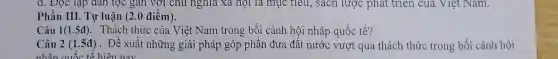 d. Đọc lạp dân tộc gan với chủ nghĩa xã hội là mục tiêu, sách lược phát triển của Việt Nam.
Phần III. Tự luận (2.0 điểm).
Câu 1(1.5đ). Thách thức của Việt Nam trong bối cảnh hội nhập quốc tế?
Câu 2 (1.5đ). Đề xuất những giải pháp góp phần đưa đất nước vượt qua thách thức trong bối cảnh hội
nhân quốc tế hiện nay