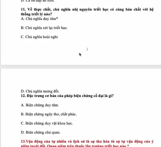 D. Cả oa đáp an trên.
11. Về thực chất,chủ nghĩa nhị nguyên triết học có cùng bản chất với hệ
thống triết lý nào?
A. Chủ nghĩa duy tâm
B. Chủ nghĩa xét lại triết họC.
C. Chủ nghĩa hoài nghi
D. Chủ nghĩa tương đối.
12. Đặc trưng cơ bản của phép biện chứng cổ đại là gì?
A. Biện chứng duy tâm.
B. Biện chứng ngây thơ, chất pháC.
C. Biện chứng duy vật khoa họC.
D. Biện chứng chủ quan.
13.Vận động của tự nhiên và lịch sử là sự tha hóa từ sự tự vận động của ý
niêm tuyệt đối. Quan niêm trên thuộc lập trường triết học nào ?