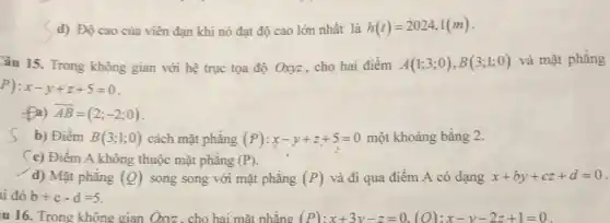 d) Độ cao của viên đạn khi nó đạt độ cao lớn nhất là h(t)=2024,1(m)
Câu 15. Trong không gian với hệ trục tọa độ Oxyz, cho hai điểm A(1;3;0),B(3;1;0) và mặt phẳng
P):x-y+z+5=0
fall overrightarrow (AB)=(2;-2;0)
s b) Điềm B(3;1;0) cách mặt phẳng (P):x-y+z+5=0 một khoảng bằng 2.
(c) Điểm A không thuộc mặt phẳng (P).
d) Mặt phẳng (Q) song song với mặt phǎng (P) và đi qua điểm A có dạng x+by+cz+d=0
i đó b+c-d=5
u 16. Trong không gian Oxyz, cho hai mặt phẳng (P):x+3y-z=0,(O):x-y-2z+1=0