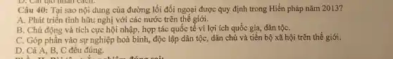 D. Car tạo nhân cacn.
Câu 40: Tại sao nội. dung của đường lối đối ngoại được quy định trong Hiến pháp nǎm 2013?
A. Phát triển tình hữu nghị với các nước trên thế giới.
B. Chủ động và tích cực hội nhập., hợp tác quốc tế vì lợi ích quốc gia, dân tộC.
C. Góp phần vào sự nghiệp hoà bình,độc lập dân tộc,dân chủ và tiến bộ xã hội trên thế giới.
D. Cả A, B, C đều đúng.