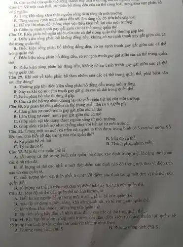 D. Các cá thể của quân thể sông thành bày dẫn ở những not có nguồn
Câu 27. Về mặt sinh thái, sự phân bố đồng đều của cá thể cùng loài trong khu vực phân bố
có ý nghĩa:
A. Tǎng khả nǎng khai thác nguồn sống tiềm tàng từ môi trường.
B. Tǎng cường cạnh tranh nhau dẫn tới làm tǎng tốc độ tiến hóa của loài.
C. Hỗ trợ lẫn nhau để chống chọi với điều kiện bất lợi của môi trường.
D. Giảm sự cạnh tranh gay gắt giữa các cá thể trong quần thể
Câu 28. Kiểu phân bố ngẫu nhiên của các cá thể trong quần thể thường gặp khi
A. Điều kiện sống phân bố không đồng đều, không có sự cạnh tranh gay gắt giữa các cá
thể trong quần thể.
B. Điều kiện sống phân bố không đồng đều, có sự cạnh tranh gay gắt giữa các cá thể
trong quần thể.
C. Điều kiện sống phân bố đồng đều,có sự cạnh tranh gay gắt giữa các cá thể trong quần
thể.
D. Điều kiện sống phân bố đồng đều,không có sự cạnh tranh gay gắt giữa các cá thể
trong quần thể.
Câu 29. Khi nói về kiểu phân bố theo nhóm của các cá thể trong quần thể, phát biểu nào
sau đây đúng?
A. Thường gặp khi điều kiện sống phân bố đồng đều trong môi trường.
B. Xảy ra khi có sự cạnh tranh gay gắt giữa các cá thể trong quần thể.
C. Kiểu phân bố này thường ít gặp.
D. Các cá thể hỗ trợ nhau chống lại các điều kiện bất lợi của môi trường.
Câu 30. Sự phân bố theo nhóm cá thể trong quần thể có ý nghĩa gì?
A. Làm giảm sự cạnh tranh gay gắt giữa các cá thể
B. Làm tǎng sự cạnh tranh gay gắt giữa các cá thể
C. Giúp sinh vật tận dụng được nguồn sống từ môi trường.
D. Giúp sinh vật hỗ trợ nhau chống chọi với bất lợi từ môi trường
Câu 31. Trong một ao nuôi cá trắm cỏ, người ta tính được trung bình có
3con/m^2 nướC. Số
liệu trên cho biết về đặc trưng nào của quần thể?
A. Sự phân bố cá thể.
B. Mật độ cá thể.
C. Tỷ lệ đực/cái.
D. Thành phần nhóm tuổi.
Câu 32. Mật độ của quần thể là:
A. số lượng cá thể trung bình của quần thể được xác định trong một khoảng thời gian
xác định nào đó.
B. số lượng cá thể cao nhất ở một thời điểm xác định nào đó trong một đơn vị diện tích
nào đó của quần tể.
C. khối lượng sinh vật thấp nhất ở một thời điểm xác định trong một đơn vi thể tích của
quần thể.
D. số lượng cá thể có trên một đơn vị diện tích hay thể tích của quần thể.
Câu 33. Mật độ cá thể của quân thể có ảnh hưởng tới:
A. khối lượng nguồn sống trong môi trường phân bố của quần thể.
B. mức độ sử dụng nguồn sống,khả nǎng sinh sản và tử vong của quần thể.
C. hình thức khai thác nguồn sống của quần thể.
D. tập tính sống bầy đàn và hình thức di cư của các cá thể trng quần thể.
Câu 34. Khi nguôn sống trong môi trường dồi dào điều kiện tự nhiên thuận lợi, quần thể
có trạng thái sinh lý tốt, quần thể sinh vật tǎng trưởng theo :
A. Đường cong hình chữ S
B. Đường cong hình chữ K.