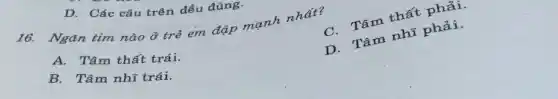 D. Các câu trên đều đúng.
16. Ngǎn tim nào ở trẻ em đập mạnh nhất?
C. Tâm thất phải.
A. Tâm thất trái.
D. Tâm nhĩ phải.
B. Tâm nhĩ trái.