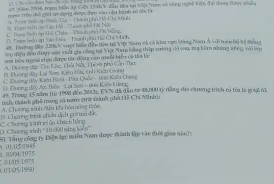 D. Chi cần đàm bào đủ các trang thiết bị can thick,Mong can
47. Nǎm 2004, trạm biến áp GIS 220K?y đầu tiên tại Việt Nam có công nghệ hiện đại đang được nhiều
nước trên thế giới sử dụng được đưa vào vận hành có tên là:
A. Tram biến áp Bình Tân - Thành phố Hồ Chí Minh.
B. Tram biến áp Tây Hồ- Thành phô Hà Nội
C. Tram biến áp Hải Châu-Thành phố Đà Nẵng
D. Tram biến áp Tao Đàn - Thành phố Hồ Chí Minh.
48. Đường dây 220kV vượt biển đầu tiên tại Việt Nam và cả khu vực Đông Nam Á với toàn bộ hệ thống
trụ điện đều được sản xuất gia công tại Việt Nam bǎng thép cường độ cao,mạ kẽm nhúng nóng với lớp
son bên ngoài chịu được tác động của muối biển có tên là:
A. Đường dây Tân Lộc, Thốt Nốt,Thành phố Cần Thơ.
B. Đường dây Lại Sơn, Kiên Hải, tinh Kiên Giang
C. Đường dây Kiên Bình - Phủ Quốc - tỉnh Kiên Giang
D. Đường dây An Biên - Lại Sơn - tinh Kiên Giang.
49. Trong 15 nǎm (từ 1998 đến 2013 ). EVN đã đầu tư 48.000 tỷ đồng cho chương trình có tên là gì tại 62
tỉnh, thành phố trong cả nước (trừ thành phố Hồ Chí Minh):
A. Chương trình điện khí hóa nông thôn.
B. Chương trình chiến dịch giờ trái đât.
C. Chương trình tri ân khách hàng
D. Chương trình "10.000 sáng kiên'
50. Tổng công ty Điện lực miền Nam được thành lập vào thời gian nào?:
A 01/05/1945
3. 30/04/1975
01/05/1975
). 01/05/1980