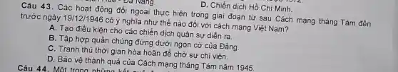 D. Chiến dich Hồ Chí Minh.
Câu 43. Các hoạt động đối ngoại thực hiện trong giai đoạn từ sau Cách mạng tháng Tám đến trước ngày 19/12/1946
có ý nghĩa như thế nào đối với cách mạng Việt Nam?
A. Tạo điều kiện cho các chiến dịch quân sự diễn ra.
B. Tập hợp quần chúng đứng dưới ngọn cờ của Đảng.
C. Tranh thủ thời gian hòa hoãn để chờ sự chi viên.
D. Bảo vê thành quả của Cách mạng tháng Tám nǎm 1945.