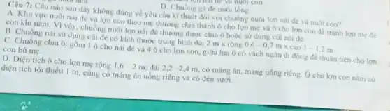 D. Chuòng ga de nuôi lòng
Câu 7: Câu nào sau đây không đúng về yêu cầu kĩ thuật đối với chuông nuôi lợn nải đè và nuôi con?
A. Khu vực nuôi nái đé và lợn con theo mẹ thường chia thành ô cho lợn mẹ và ô cho lợn con đê tránh lợn mẹ đề
con khi nâm. Vì vậy, chuồng nuôi lợn nái đé thường được chia ô hoác sư dung cüi nái đé.
B. Chuồng nái sử dụng cũi đè có kích thước trung bình dài
2mtimes runderset (.)(hat (o))ng0,6-0,7mtimes cao1-1,2m
C. Chuông chia ô:gồm 1 ô cho nái đé và 4 ô cho lợn con, giữa hai ô có vách ngân di động đê thuận tiện cho lợn
con bú mẹ.
D. Diện tích ô cho lợn mẹ rộng 1,6-2m dài 2,2-2,4m có máng ǎn, máng uống riêng. Ô cho lợn con nǎm có
diện tích tối thiểu 1 m, cũng có máng ǎn uống riêng và có đèn sưới.