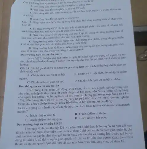 D. Cong dan binh dang ve qui
Câu 16. Công dân bình đẳng về quyền và nghĩa vụ có nghĩa là
A. mọi công dân đều có quyền và nghĩa vụ giống nhau.
B. mọi công dân đều có nghĩa vụ bảo vệ Tổ quốC.
C. mọi công dân đều được hưởng quyền và thực hiện nghĩa vụ trước Nhà nước
và xã hội.
D. mọi công dân đều có nghĩa vụ như nhau.
Câu 17. Nhận định nào dưới đây là đúng khi phân biệt tǎng trường kinh tế phát triển
kinh tế?
A. Sự tǎng trường GDP chỉ là một yếu tố đánh giá phát triển kinh tế, nhưng đối
với không đảm bảo một quốc gia đã phát triển kinh tế.
B. Phát triển kinh tế chi tập trung vào mặt kinh tế trong khi tǎng trường kinh tế
liên quan đến các khía cạnh khác như vẫn hoá, môi trường.
C. Tǎng trường kinh tế nhấn mạnh vào chất lượng sản phẩm.trong khi phải triển
kinh tế chi liên quan đến cải thiện chất lượng cuộc sống.
D. Tǎng trương kinh tế là mục tiêu chính của mọi quốc gia, trong khi phà triển
kinh tế là mục tiêu phụ thuộc vào tǎng trường kinh tế.
Đọc trường hợp và lời câu hỏi 18
Nǎm 2022, do hậu quả của thiên tai gây thiệt hại nghiêm trọng về người và tài
sản, chính quyền địa phương T đã kịp thời trợ cấp cho các hộ gia đình và cả nhân bị ảnh
hưởng.
Câu 18. Các hộ gia đình và cá nhân trong trường hợp trên đã được hưởng chính sách an
sinh xã hội nào?
A. Chính sách bảo hiểm xã hội.
nghèo.
B. Chính sách việc làm, thu nhập và giảm
C. Chính sách trợ giúp xã hội.
D. Chính sách dịch vụ xã hội cơ bản.
Đọc thông tin và lời câu hỏi 19
Theo Tổng Liên đoàn Lao động Việt Nam,về cơ bản, doanh nghiệp trong các
khu công nghiệp đã thực hiện tốt trách nhiệm xã hội trong vấn đề trả lương xứng đáng
cho người lao động;tiền lương thực trả cao hơn tiền lương ghi trong kợp đồng từ
14-
15%  tiền lương thực trả có xu hương tǎng từ
10-25% /ncheck (a)m;95-96%  doanh nghiệp
trong khu công nghiệp tham gia đóng bảo hiểm xã hội cho người lao động.
Câu 19. Thông tin trên đề cập đến hình thức thực hiện trách nhiệm xã hội nào của doanh
nghiệp?
A. Trách nhiệm kinh tế.
B. Trách nhiệm từ thiện
C. Trách nhiệm tỉnh nguyện.
D. Trách nhiệm bắt buộc
Đọc trường hợp và lời câu hỏi 20
Theo quy định của Bộ luật Dân sự nǎm 2015, khi thực hiện quyền sở hữu đối với
tài sản, chủ thể được thực hiện mọi hành vi theo ý chí của mình đã nǎm giữ, quản lí ,chi
phối tài sản, có quyền khai thác giá trị sử dụng của tài sản và hưởng lợi từ các giá trị sử
dụng tài sản đó , có thể chuyển giao quyền sử chinus tài sản cho người khác theo thoả
thuận, có quyển quyết định đối với tài sản như bán, trao đổi, tặng cho, để thừa kê.