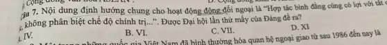 D. Cong dong kim
çu 7. Nội dung định hướng chung cho hoạt động động đối ngoại là "Hợp tác bình đẳng cùng có lợi với tất
, không phân biệt chế độ chính trị...". Được Đại hội lần thứ mấy của Đảng đề ra? 3)
C. VII.
D. XI
quốc gia Việt Nam đã bình thường hóa quan hệ ngoại giao từ sau 1986 đến nay là
IV.
B. VI.