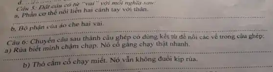 d. ................
Câu 5: Đặt câu có từ "vai"với mỗi nghĩa sau:
a, Phần cơ thê nối liền hai cánh tay với thân.
__
áo che hai vai.
__
Câu 6: Chuyển câu sau thành câu ghép có dùng kết từ để nối các về trong câu ghép: hỏi các về trong câu ghép:
chạp. Nó cô gǎng chạy thật nhanh
__
miết. Nó vẫn không đuối kịp rùa
__