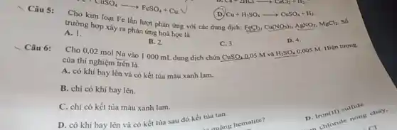 (D) Cu+H_(2)SO_(4)arrow CuSO_(4)+H_(2)
Câu 5:
loại Fe lần lượt phản ứng với các dung dịch:
FeCl_(3),Cu(NO_(3))_(2),AgNO_(3),MgCl_(2)
Số
trường hợp xảy ra phản ứng hoá học là
A. 1.
B. 2.
Cho 0,02 mol Na vào 1000 mL dung dịch chứa
D. 4.
H_(2)SO_(4)
0,005 M. Hiện tượng
Fe+CuSO_(4)arrow FeSO_(4)+Cu
C. 3.
CuSO_(4)
Câu 6:
của thí nghiệm trên là
0.05 M và
A. có khí bay lên và có kết tủa màu xanh lam.
B. chi có khí bay lên.
C. chi có kết tủa màu xanh lam.
D. có khí bay lên và có kết tủa sau đó kết tủa tan.
D. Iron(II) sulfide