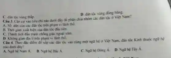 D. dan toc vùng đồng bằng
C. dân tốc vùng thắp.
Câu 3. Cǎn cứ vào tiêu chí nào dưới đãy để phân chia nhóm các đàn tộc ở Việt Nam?
A. Số đân của các đàn tốc trên phạm vi lãnh thỏ.
B. Thời gian xuất hiện của đàn tộc đầu tiên.
C. Thành tích đấu tranh chống giặc ngoại xâm.
D. Không gian địa lí trên phạm vi lãnh thó.
Câu 4. Theo đǎc điểm để xếp các đàn tộc vào cùng một ngữ hệ ở Việt Nam, đàn tộc Kinh thuộc ngữ hệ
nào dưới đây?
A. Ngữ hệ Nam Á.
B. Ngữ hệ Bắc A
C. Ngữ hệ Đúng A.
D. Ngữ hệ Tày A