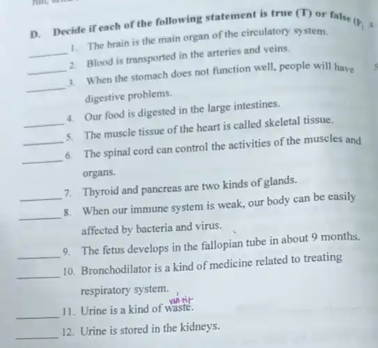 D. Decide if each of the following statement is true (T)
or false
(F)4.
__ 1. The brain is the main organ of the circulatory system.
__ 2. Blood is transported in the arteries and veins.
__ 3. When the stomach does not function well.people will have
digestive problems.
__ 4. Our food is digested in the large intestines.
__ 5. The muscle tissue of the heart is called skeletal tissue.
__ 6. The spinal cord can control the activities of the muscles and
organs.
__ 7. Thyroid and pancreas are two kinds of glands.
__ 8. When our immune system is weak, our body can be easily
affected by bacteria and virus.
__ 9. The fetus develops in the fallopian tube in about 9 months.
__ 10. Bronchodilator is a kind of medicine related to treating
respiratory system.
__ 11. Urine is a kind of waste.
__ 12. Urine is stored in the kidneys.