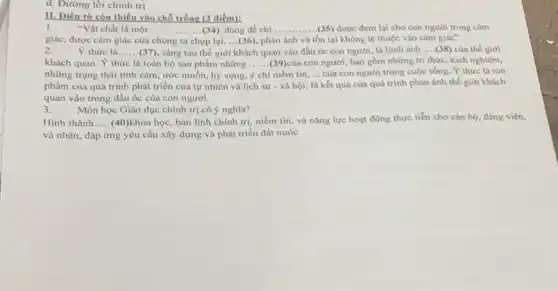 d. Dường lối chính trị
II. Diền từ còn thiếu vào chỗ trống (3 điểm):
1. "Vật chất là một __	__ ........(34) dùng để chỉ ......... (35) được đem lại cho con người trong cảm
giác, được cảm giác của chúng ta up lai,... (36) , phản ánh và tồn tại không lệ thuộc vào cảm giác"
2. Y thức là __ (37), sáng tạo thế giới khách quan vào đầu 6c con người là hình ảnh __ (38) của thế giới
khách quan. Ý thức là toàn bộ sản phẩm những ......(39)của con người, bao gồm những tri thức, kinh nghiệm, __
những trạng thái tình cảm, ước muốn, hy vọng, niềm tin. __ của con người trong cuộc sống. Ý thức là sản
phẩm của quá trình phát triển của tự nhiên và lịch sứ - xã hội, là kết quả của quá trình phản ánh thế giới khách
quan vào trong đầu óc của con người.
3.
Môn học Giáo dục chính trị có ý nghĩa?
Hinh thành __ (40)khoa học, bản lĩnh chính trị, niềm tin và nǎng lực hoạt động thực tiền cho cán bộ, đảng viên,
và nhân, đáp ứng yêu cầu xây dựng và phát triển đất nước