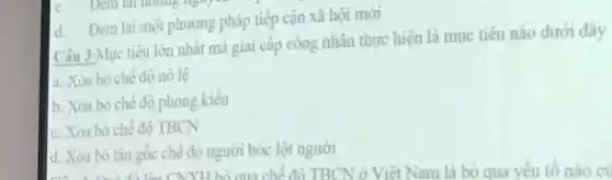 d. Đem lại một phương pháp tiếp cận xã hội mới
lên CNNH bỏ qua chế độ TBCN ở Việt Nam là bỏ qua yêu tố nào cu
Câu 3:Mục tiêu lớn nhất mà giai cấp công nhân thực hiện là mục tiêu nào dưới đây
a. Xóa bó chê độ nô lệ
b. Xóa bó chê độ phong kiến
c. Xóa bó chê độ TBCN
d. Xóa bô tân gốc chế độ người bóc lột người