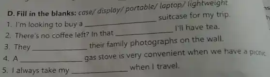 D. Fill in the blanks: case/display/portable/laptop/' lightweight
1. I'm looking to buy a
__
suitcase for my trip.
2. There's no coffee left? In that __
I'll have tea.
3. They __
their family photographs on the wall.
4. A __
gas stove is very convenient when we have a picnic
5. I always take my __ when I travel.
h