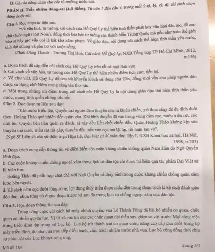 D. Gả các công chúa cho các tù trưởng miền núi.
PHÀN II. Trắc nhiệm đúng-sai (4,0 điểm). Từ câu 1 đến câu 4,trong mỗi ý a), b), c), d), thí sinh chọn
đúng hoặc sai.
Câu 1. Đọc đoạn tư liệu sau:
"Về vǎn hoá, tư tưởng, cải cách của Hồ Quý Ly thể hiện tinh thần phát huy vǎn hoá dân tộc, đề cao
chữ Quốc ngữ (chữ Nôm), đồng thời bài bác tư tưởng các thánh hiền Trung Quốc mà gần như toàn thế giới
nho sĩ bấy giờ vẫn coi là bất khả xâm phạm. Vẻ giáo dục, nội dung cải cách thể hiện tính thần yêu nước,
tính đại chúng và gắn bó với cuộc sống.
(Phan Đǎng Thanh - Trương Thị Hoà, Cải cách Hồ Quý Ly, NXB Tổng hợp TP Hồ Chí Minh, 2012,
tr.156)
a. Đoạn trích đề cập đến cải cách của Hồ Quý Ly trên tất cả mọi lĩnh vực.
b. Cải cách về vǎn hóa, tư tưởng của Hồ Quý Ly thể hiện nhiều điểm tích cực, tiến bộ.
c. Về chữ viết.Hồ Quý Ly đề cao và khuyến khích sử dụng chữ Hán,đồng thời vẫn cho phép người dân
được sử dụng chữ Nôm trong sáng tác thơ vǎn.
d. Một trong những ưu điểm trong cải cách của Hồ Quý Ly là nội dung giáo dục thể hiện tinh thần yêu
nước, mang tính quần chúng sâu sắc.
Câu 2. Đọc đoạn tư liệu sau đây:
"Khi nước triều lên Quyền sai người đem thuyền nhẹ ra khiêu chiến, giả thua chạy đề dụ địch đuổi
theo. Hoằng Tháo quả nhiên tiến quân vào.Khi binh thuyền đã vào trong vùng cắm cọc, nước triều rút,cọc
nhô lên Quyền bèn tiến quân ra đánh,ai nấy đều liều chết chiến đấu. Quân Hoằng Tháo không kịp sửa
thuyền mà nước triểu rút rất gấp, thuyền đều mắc vào cọc mà lật úp, rối loạn tan vỡ".
(Ngô Sĩ Liên và các sử thần triệu Hậu Lê, Đại Việt sử kí toàn thư,Tập 1, NXB Khoa học xã hội, Hà Nội,
1998, tr.203)
a. Đoạn trích cung cấp thông tin về diễn biến của cuộc kháng chiến chống quân Nam Hán do Ngô Quyền
lãnh đạo.
b. Các cuộc kháng chiến chống ngoại xâm trong lịch sử dân tộc chi được tái hiện qua tác phẩm Đại Việt sử
kí toàn thư.
:. Hoằng Tháo đã phối hợp chặt chẽ với Ngô Quyền về thủy binh trong cuộc kháng chiến chống quân xâm
lược bên ngoài.
d. Kế sách cắm cọc dưới lòng sông lợi dụng thủy triều được nhắc đến trong đoạn trích là kế sách đánh giặc
độc đáo, chưa từng có ở giai đoạn trước và sau đó trong lịch sử chống ngoại xâm của dân tộc.
Câu 3. Đọc đoạn thông tin sau đây:
Trong công cuộc cải cách bộ máy chính quyền, vua Lê Thánh Tông đã bãi bỏ nhiều cơ quan, chức
quan có nhiều quyển lực. Vị trí và vai trò của các chức quan đại thần suy giảm so với trước. Mọi công việc
trong triều đình tập trung về Lục bộ. Lục bộ trở thành sáu cơ quan chức nǎng cao cấp chủ chốt trong bộ
máy triều đình, do nhà vua trực tiếp điều hành, chịu trách nhiệm trước nhà vua . Lục bộ cũng đồng thời chịu
sự giám sát của Lục khoa tương ứng.
Mã đề 104
Trang 2/3