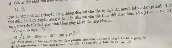 d) Giá trị nhỏ nhất của m nam
12. S
Câu 4. Một ô tô đang chuyển động thẳng đều với vận tốc v_(0)m/s thì người lái xe đạp phanh. Từ
thời điểm đó, ô tô chuyển động chậm dần đều với vận tốc thay đổi theo hàm số v(t)=-5t+20
m/s trong đó t là thời gian tính bằng giây kể từ lúc đạp phanh.
a) v_(0)=15m/s
b) int (-5t+20)dt=-5t^2+20t+C
c) Thời gian từ lúc người lái xe đạp phanh cho đến khi xe dừng hẳn là 4 giây. S
d) Quãng đường từ lúc đạp phanh cho đến khi xe dừng hẳn là 50 m. D