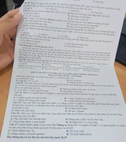 D. giao due
Câu 25. Ông A là người dân tộc thiếu số.ông B là người Kinh. Đến ngày bùu cứ đại biểu Quốc hội. cả hai
ông đều đi bầu cừ. Điều này the hiện các dân tộc bình đúng trong lĩnh vực nào?
A. Kinh tế.
B. Chinh tri.
C. Vǎn hóa.
D. Giao due.
Câu 26: Theo quy định của pháp luật.các cơ sở tin ngường, cơ sở tôn gião hợp pháp được nhà nước
A. thiết kế và đầu tư.
B. xây dựng và vịn hành.
D. ton trong và baio ho.
Câu 27: Hành vi nào dưới đây không bị nghiêm cầm khi tham gia các hoạt động tin ngường tôn giáo?
A. Mua chuộc người khác theo Đạo.
B. Xây mới cơ sở tồn giáo hợp pháp.
C. Càn trở người dân theo Đạo.
D. Hùy hoại còng trình tôn giáo.
Câu 28. Khi biết con minh là A có tình cảm yêu đương với B (người đân tộc thiêu số)me A đã kích liệt phàn
đối vì gia đình B có tôn giáo khác với gia đình mình Hành vi của mẹ A đã xim phạm quyển bình đǎng giữa
các
A. gia đinh
C. tôn giảo.	D. phong tụC.
Câu 29. Ngày 27/7 hàng nǎm, nhà trường tô chức cho học sinh đến viễng nghĩa trang các anh hùng liệt sĩ ở
địa phương. Hoạt động này thể hiện
A. hoạt động tín ngưỡng.
B. hoạt động mè tin di doan.
C. hoạt động tôn giáo.
D. hoạt động còng ich.
Dọc thông tin và trả lời câu hỏi 30.31
Trong cuộc họp với các cừ tri tại khu dân phố về việc giới thiệu nhân sự ra ứng cứ hội đồng nhân dân cần
xã. Ông H kịch liệt phản đối việc giới thiệu ông M ra ứng cứ với lý do ông M là người đân tốc thiểu số.This
ông H làm ổn.ông T trường bản đã yêu cầu ông H dừng phát biểu.Cũng có mặt trong cuộc hơn, bù Q có
kiến nhận xét về các ứng cứ viên thì bị ông T yêu cầu ra ngoài vì cho rằng bù cũng lũ người đần tộc thiếu số
không nên có ý kiến nhiều.
Câu 30: Việc Ông H kịch liệt phản đối việc giới thiệu ông M ra ting cứ với lý do ông M là người dân túc
thiếu số là thể hiện sự phân biệt giữa các dân tộc trên lĩnh vực nào dưới đây?
A. kinh tế.	B. vàn hóa.	C. xa họi.
D. chinh tri.
Câu 31: Chú thể nào trong thông tin trên đã có hành vi vi phạm quyền bình đầng giữa các din toe?
A. Ông H và ông T.
B. Ông H và ông m
C. Ong Mvà bà Q.
D. Ong H và bù Q.
BÀI 13: QUYÊN VÀ NGHIA VỤ CỦA CÔNG DÂN TRONG THAM GIA
QUÂN Li NHÀ NƯỚC VÀ XÃ HỌI
Câu 32. Quyền tham gia quàn lí nhà nước và xã hội là quyên của
A. cán bộ nhà nướC.
B. moi công dàn.
D. nhừng người có quyền hạn.
C. công dân trên 18 tuổi.
Câu 33. Nhân dân bàn bạc và quyết định những nội dung quan trọng thông qua bò phiếu tại các cuộc hop cứ
tri về vấn đề ở địa phương là thực hiện quyền
A. tự do ngôn luận, báo chí.
B. tham gia quàn lý nhà nước và xã hồi.
C. tự do bày tỏ ý kiến, nguyện vong.
D. công khai, mình bach.
Câu 34: Hành vi vi phạm quyền và nghĩa.vụ của công dần trong tham gia quản lý nhà nước và xã hội dẫn đến
hậu quả
B. vi phạm quyền tự do dân chù.
A. vi phạm quyền bảo mật cá nhân.
D. vi phạm chính sách đối ngoại.
C. vi phạm trên không gian mạng.
Câu 35: Theo quy định của pháp luật hành vi vi phạm quyền và nghĩa vụ của công dân trong tham gia quin
lý nhà nước và xã hội có thể phải chịu trách nhiệm pháp lý nào dưới đây?
B. Xử phạt hành chinh.
A. Dĩ hòa vi quý.
D. Bỏ qua vì phạm.
C. Nhắc nhớ, phê bình.
Câu 36: Theo quy định của pháp luật,công dân thực hiện quyền tham gia quản lý nhà nước và xã hội trong
trường hợp nào sau đây?
B. Đóng gộp ý kiến vào dự thào luật.
D. Sừ dung dịch vụ công cộng.
A. Thay đổi kiến trúc thượng tầng.
C. Tham kháo dịch vụ trực tuyến.
Câu 37: Trách nhiệm pháp lý nào dưới đây không áp dụng đối với người cô hành vi vi phạm quyền và nghĩa
vụ của công dân trong tham gia quản lý nhà nước và xã hội?
B. Xử lý kỳ luật.
A. Trách nhiệm hình sự.
D. Xừ phạt hành chính.
C. Châm chước, rút kinh nghiệm.
Đọc thông tin và trả lời các câu hỏi bên dưới 38,39