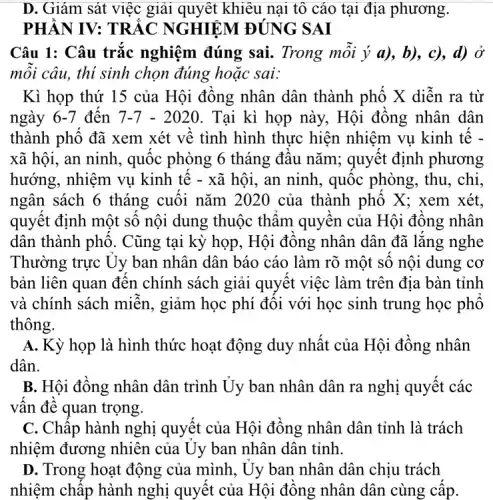 D. Giám sát việc giải quyết khiêu nại tô cáo tại địa phương.
PHÀN IV: TRẮC NGHIỆM ĐÚNG SAI
Câu 1: Câu trắc nghiệm đúng sai.. Trong mỗi ý a),b), c), d) Ở
mỗi câu, thí sinh chọn đúng hoặc sai:
Kì họp thứ 15 của Hội đồng nhân dân thành phố X diễn ra từ
ngày 6-7 đến 7-7-2020 . Tại kì họp này.. Hội đồng nhân dân
thành phố đã xem xét về tình hình thực hiện nhiệm vụ kinh tế -
xã hội, an ninh., quốc phòng 6 tháng đầu nǎm; quyết định phương
hướng, nhiệm vụ kinh tế - xã hội., an ninh, quốc phòng, thu, chi,
ngân sách 6 tháng cuối nǎm 2020 của thành phố X; xem xét.
quyết định một số nội dung thuộc thẩm quyền của Hội đồng nhân
dân thành phô . Cũng tại kỳ họp , Hội đồng nhân dân đã lắng nghe
Thường trực Uy ban nhân dân báo cáo làm rõ một số nội dung cơ
bản liên quan đến chính sách giải quyết việc làm trên địa bàn tỉnh
và chính sách miễn , giảm học phí đối với học sinh trung học phô
thông.
A. Kỳ họp là hình thức hoạt động duy nhất của Hội đồng nhân
dân.
B. Hội đồng nhân dân trình Ủy ban nhân dân ra nghị quyết các
vấn đề quan trọng.
C. Chấp hành nghị quyết của Hội đồng nhân dân tỉnh là trách
nhiệm đương nhiên của Uy ban nhân dân tỉnh.
D. Trong hoạt động của mình, Uy ban nhân dân chịu trách