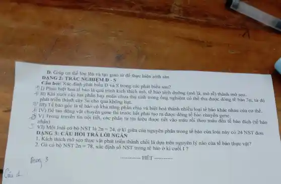 D. Giúp cơ thể lớn lên và tạo giao tử đề thực hiện sinh sản
DẠNG 2: TRẮC NGHIỆM D-S
Câu hỏi: Xác đinh phát biểu Đ và S trong các phát biểu sau?
f) I) Phản biêt hoá tế bào là quá trình kich thích mô, tế bào sinh dưỡng (mô lá, mô rễ) thành mô seo.
+) II) Khi nuôi cấy hạt phấn hay noãn chưa thu tinh trong ống nghiệm có thể thu được dòng tế bào 3n từ đó
phát triển thành cây 3n cho quả không hat.
III) Tế bào gốc là tế bào có khả nǎng phân chia và biệt hoá thành nhiều loại tế bào khác nhau của cơ thể.
A
IV) Để tạo động vật chuyển gene thì trước hết phải tạo ra được dòng tế bào chuyển gene.
V) Trong truyền tin nội tiết, các phân tử tín hiệu được tiết vào máu rồi theo máu đến tế bào đích (tế bào
nhân)
VI) Một loài có bộ NST là 2n=24
, ở kì giữa của nguyên phân trong tế bào của loài này có 24 NST đơn
DẠNG 3: CÂU HỎI TRẢ LỜI NGÂN
1. Kích thích mô sẹo thực vật phát triển thành chồi là dựa trên nguyên lý nào của tế bào thực vât?
2. Gà có bộ NST 2n=78 , xác định số NST trong tế bào ở kì cuối I?