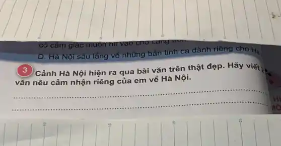 D. Hà Nội sâu lǎng về những bản tình ca dành riêng cho Hà
Cảnh Hà Nội hiện ra qua bài vǎn trên thật đẹp. Hãy viết 2 =
vǎn nêu cảm nhận riêng của em về Hà Nội.
__