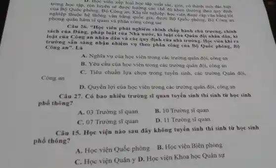 D. Học viên xếp loại học tập xuất sắc giỏi, có thành tích đặc biệt
trong học tập, rèn luyện sẽ được hưởng , các chế độ khen thường theo quy định
của Bộ Quốc phòng Bộ Công an. Khi tốt nghiệp, học viên được cấp vǎn bằng tốt
thuộc hệ thống vǎn bằng quốc gia, được Bộ Quốc phòng, Bộ Công an
phong quân hàm sĩ quan và phân công công tác
Câu 26. "Học viên phải nghiêm chỉnh chấp hành chủ trương, chính
sách của Đảng, pháp luật của Nhà nước, ki luật của Quân đội nhân dân, kỉ
luật của Công an nhân dân và các quy định của nhà trường. Học viên khi ra
trường sẵn sàng nhận nhiệm vụ theo phân công của Bộ Quốc phòng, Bộ
Công an". Là
A. Nghĩa vụ của học viên trong các trường quân đội, công an
B. Yêu cầu của học viên trong các trường quân đội, công an
C. Tiêu chuẩn lựa chọn trong tuyển sinh , các trường Quân đội,
Công an
D. Quyền lợi của học viên trong các trường quân đội, công an
Câu 27. Có bao nhiêu trường sĩ quan tuyển sinh thí sinh từ học sinh
phổ thông?
A. 03 Trường sĩ quan
B. 10 Trường sĩ quan
C. 07 Trường sĩ quan
D. 11 Trường sĩ quan
Câu 15. Học viện nào sau đây không tuyển sinh thí sinh từ học sinh
phố thông?
A. Học viện Quốc phòng
B. Học viện Biên phòng
C. Học viện Quân y D. Học viện Khoa học Quân sự