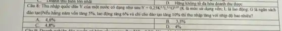 D. Hàng không tố đa hóa doanh thu được
Câu 8: Thu nhập quốc dân Y của một nước có dạng nhu sau: Y=0,25K^0,5L^0,3G^0,05
K là mức sử dụng vốn; L là lao động: G là ngân sách
đào tạo)Nếu hằng nǎm vốn tâng 5% , lao động tǎng 6%  và chi cho đào tạo tǎng 10%  thì thu nhập tǎng với nhịp độ bao nhiêu?
A. 4,6% 
4,8% 
Doanh
B. 3,5% 
D. 4%