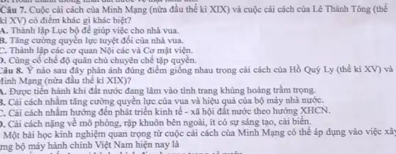 D. Hoàn thành đường mạc làm
Câu 7. Cuộc cài cách của Minh Mạng (nửa đầu thế kỉ XIX) và cuộc cài cách của Lê Thánh Tông (thế
kì XV) có điểm khác gì khác biệt?
A. Thành lập Lục bộ đê giúp việc cho nhà vua.
B. Tǎng cường quyên lực tuyệt đối của nhà vua.
C. Thành lập các cơ quan Nội các và Cơ mật viện.
). Cùng cô chế độ quân chủ chuyên chế tập quyên.
Câu 8. Y nào sau đây phàn ánh đúng điểm giống nhau trong cải cách của Hồ Quý Ly (thế kỉ XV) và
tinh Mạng (nửa đâu thế ki XIX)?
A. Được tiền hành khi đất nước đang lâm vào tình trang khủng hoảng trâm trọng.
3. Cài cách nhǎm tǎng cường quyên lực của vua và hiệu quả của bộ máy nhà nướC.
Cải cách nhǎm hướng đến phát triển kinh tế - xã hội đất nước theo hướng XHCN.
). Cài cách nặng về mô phòng, rập khuôn bên ngoài, ít có sự sáng tạo, cải biến.
Một bài học kinh nghiệm quan trọng từ cuộc cải cách của Minh Mạng có thể áp dụng vào việc xây
mg bộ máy hành chính Việt Nam hiện nay là