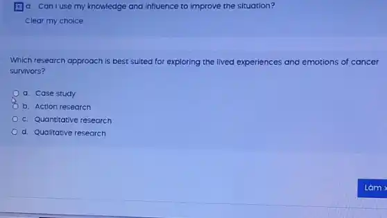 (a) d. Can I use my knowledge and influence to improve the situation?
Which research approach is best suited for exploring the lived experiences and emotions of cancer
survivors?
a. Case study
b. Action research
c. Quantitative research
d. Qualitative research