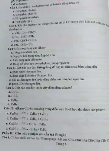 D. isopentane
cd. isobutane.
Câu 5. Hai chất 2 - methylpropane và butane giống nhau về
a. Công thức cấu tao.
b. Công thức phân từ
C. Số nguyên từ carbon.
d. Tinh chất vật lí
Câu 6. Khi cho propane tác dụng chlorine (tỉ lệ
1:1
) trong điều kiện ánh sáng, sản phẳn
thu được là
a. CH_(3)-CH_(2)-CH_(2)Cl
b. CH_(3)-CHCl-CH_(3)
C. CH_(3)-CHCl-CH_(2)Cl
d. CH_(3)-CCl_(2)-CH_(3)
Câu 7. Các ứng dụng của alkane
a. Dùng làm nhiên liệu.
b. Nguyên liệu trong tổng hợp hữu cơ.
C. Làm dung môi,dầu nhờn.
d. Dùng để tổng hợp polyethylene , polypropylene.
Câu 8. Cách nào sau đây không dùng để dập tắt đám cháy bằng xǎng dầu
a. phun nước vào ngọn lửa.
b. dùng chǎn khô trùm lên ngọn lửa.
C. phủ cát lên ngọn lửa hoặc dùng chǎn ướt trùm lên ngọn lửa.
d. phun CO_(2) vào ngọn lửa.
Câu 9. Chất nào sau đây thuộc dãy đồng đẳng alkane?
a. C_(2)H_(4)
b. C_(2)H_(6)
C. C_(5)H_(12)
d. C_(4)H_(8)
Câu 10. Alkane C_(10)H_(22) cracking trong điều kiện thích hợp thu được sản phẩm?
a C_(10)H_(22)xrightarrow (t^0,x)C_(4)H_(10)+C_(6)H_(12)
b. C_(10)H_(22)xrightarrow (t^0,xt)C_(5)H_(12)+C_(5)H_(10)
C. C_(10)H_(22)xrightarrow (1^0,xt)C_(3)H_(8)+C_(7)H_(14)
d. C_(10)H_(22)xrightarrow (t^0,xt)C_(6)H_(12)+C_(4)H_(8)
Phần III. Câu trắc nghiệm yêu cầu trả lời ngắn
Câu 1. Có bao nhiêu carbon bậc III trong hợp chất sau:
CH_(3)-CH(CH_(3))-CH(CH_(3))-CH_(2)-C
Trang 6