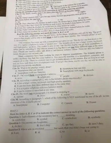 D. Julia asked Mary where she is going to be here at noon.
A. I didn't go to the cinema 6 months ago.
B. I have gone to the cinema for 6 months.
Câu 22. I last went to the cinema 6 months ago.
D. I haven't gone to the cinema for 6 months.
B. Julia asked Mary
C. Julia asked Mary where she was going to be there at noon
C. I have 6 months to go to the cinema.
Choose the underlined part that needs correction in enchor the following questions,
Câu 23. My family usually went to the same place for dinner on Saturday nights.
C. on
Câu 24. Ginny's parents didn't give her any money because his properties were given to
the charity before she was born.
D. was born
B. his
C. the
Câu 25. They often leave the kitchen in such a mess. He always has to clean before he cooks.
A. As long as they don't leave the kitchen in such a mess.he needn't clean before he cooks.
B. If only they tidied the kitchen, he would have to clean before he cooks.
C. If they hadn't left the kitchen in such a mess,he wouldn't have cleaned before he cooks.
D. If they tidied the kitchen ,he wouldn'have to clean before he cooks.
Read the following passage and mark the letter A, B, C, or D
In the past, ceilphones were big and heavy. In the future, telephones will still be big. The good
news is that people will be able to fold them in half to make them smaller. The "foldable phone" is now
in development.
One company has come up with a smartphone and tablet in one. This device can fold down to the
size of a regular cellphone to make it "pocket-size." The foldable phone has a larger screen, keyboard.
and high-quality speakers. This makes it easy to use. The flexible display can go from smartphone to
tablet just by unfolding it The interior screen is so big that it can run three different apps at the same
time. People can watch a video, talk about it, and browse websites online. There are also two batteries
inside the phone-one on each side.
companies have been looking for ways to improve smartphones. The foldable phone is
unlike anything else that has come before it. This powerful machine is a smartphone, computer, and
camera all in one . There is a current race to get foldable phones on the market. But we'll have to wait
and see how well these new smartphones work If people like them.maybe one day we will be able to
fold and even stretch our phone.
Câu 26. What is the passage mainly about?
B. Smartphone that can fold
A. Smartphone that can stretch
D. Smartphone with large keyboards
C. Smartphone with two batteries.
Câu 27. The word them in paragraph 1 refers to
__
C. people
D. devices
A. news
B. cellphones
Câu 28. According to paragraph 2, why is the foldable phone user-friendly?
A. It has a larger screen, keyboard, and high-quality speakers.
B. It can run more than three different apps at the same time.
C. It is a regular cellphone with two batteries inside.
can be folded or stretched at any time.
.
Câu 29. The word run in paragraph 2 is closest in meaning to
__
D. move
A. operate
B. drive
C. travel
Câu 30. According to paragraph 3, which of the following is NOT mentioned as one of the all-in-one
functions of the foldable phone?
A. Smartphone
B. Computer
C. Camera
D. Printer
TEST 2
Mark the letter A, B, C or D to indicate the correct answer to each of the following questions.
Question 1. Each element of the ceremony has a __ meaning.
A. symbolize
B. symbol
C. symbolism
D. symbolic
?
Question 2. His parents are hospitable, __
C. are they
D. aren't they
A. do they
B. don't they
Question 3. Maria was so involved __
her work that she didn't hear me come in.
D. in
A. from
B. at
C. to
2