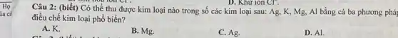 D. Khữ ion CT.
Câu 2: (biết) Có thể thu được kim loại nào trong số các kim loại sau:Ag, K, Mg, Al bằng cả ba phương pháp
điều chế kim loại phổ biến?
A. K.
C. a a
B. Mg.
C. Ag.
D. Al.