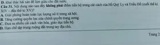 D. khai thác hải sản đế làm giàu cho đất nướC.
Câu 31. Nội dung nào sau đây không phải điểm tiến bộ trong cải cách của Hồ Quý Ly và Triều Hồ (cuối thế kỉ
XIV - đầu thế ki XV)?
A. Giải phóng hoàn toàn lực lượng nô tì trong xã hội.
B. Tǎng cường quyền lực của chính quyền trung ương.
C. Đưa ra nhiều cải cách vǎn hóa,giáo dục tiến bộ.
D. Hạn chế tập trung ruộng đất trong tay địa chủ.